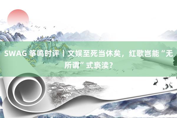 SWAG 筝鸣时评丨文娱至死当休矣，红歌岂能“无所谓”式亵渎？