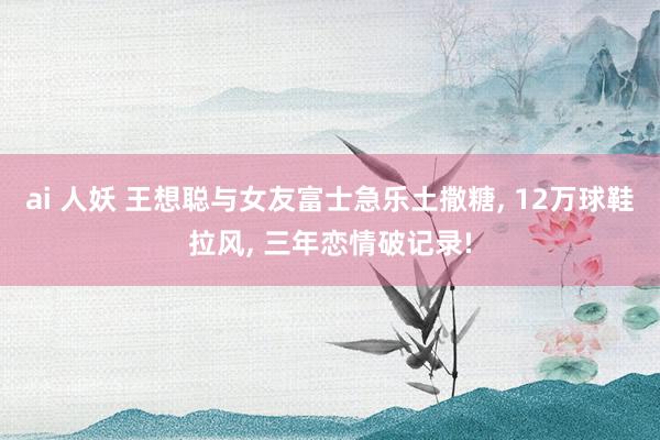 ai 人妖 王想聪与女友富士急乐土撒糖， 12万球鞋拉风， 三年恋情破记录!