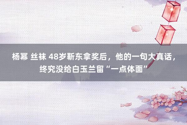 杨幂 丝袜 48岁靳东拿奖后，他的一句大真话，终究没给白玉兰留“一点体面”