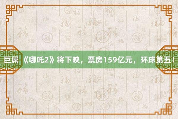 巨屌 《哪吒2》将下映，票房159亿元，环球第五！